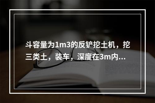 斗容量为1m3的反铲挖土机，挖三类土，装车，深度在3m内，小