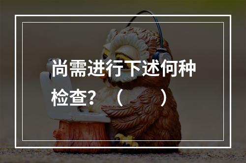 尚需进行下述何种检查？（　　）