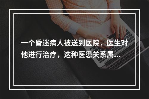 一个昏迷病人被送到医院，医生对他进行治疗，这种医患关系属于