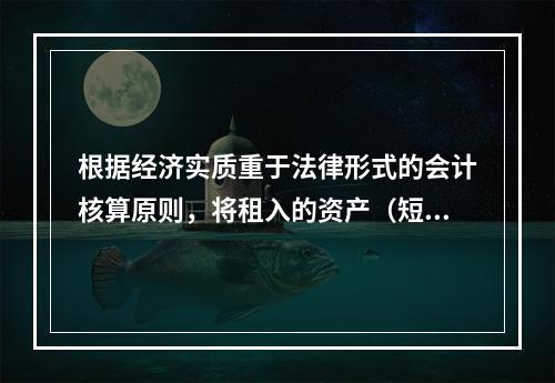 根据经济实质重于法律形式的会计核算原则，将租入的资产（短期租