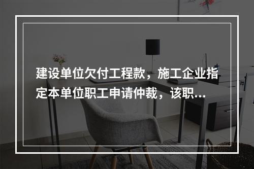 建设单位欠付工程款，施工企业指定本单位职工申请仲裁，该职工的