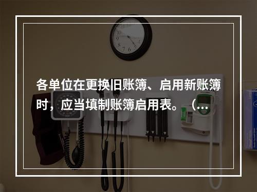 各单位在更换旧账簿、启用新账簿时，应当填制账簿启用表。（ ）