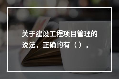 关于建设工程项目管理的说法，正确的有（ ）。