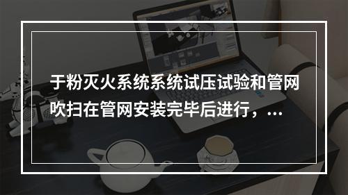 于粉灭火系统系统试压试验和管网吹扫在管网安装完毕后进行，下列