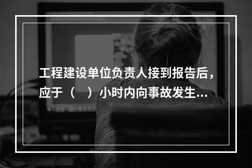 工程建设单位负责人接到报告后，应于（　）小时内向事故发生地县