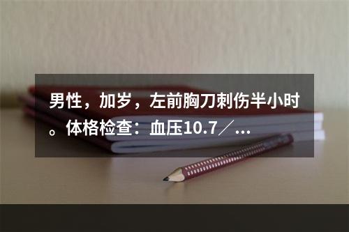 男性，加岁，左前胸刀刺伤半小时。体格检查：血压10.7／8.