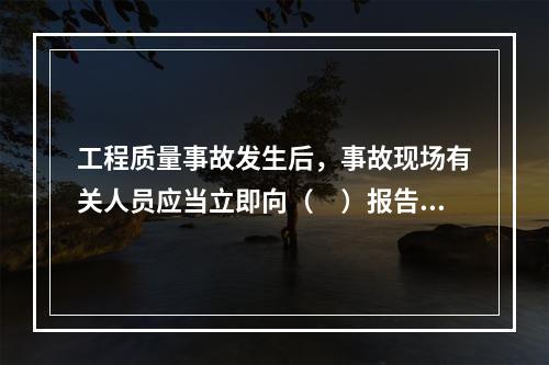 工程质量事故发生后，事故现场有关人员应当立即向（　）报告。