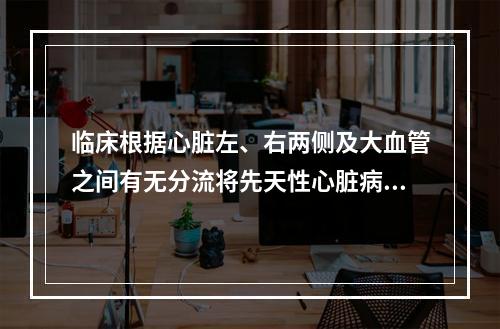 临床根据心脏左、右两侧及大血管之间有无分流将先天性心脏病分为