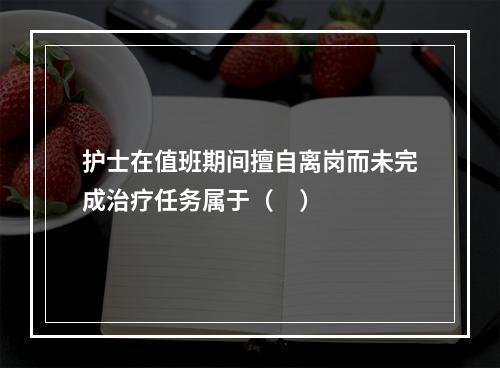 护士在值班期间擅自离岗而未完成治疗任务属于（     ）