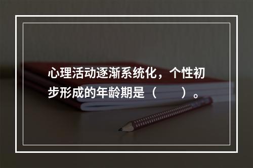 心理活动逐渐系统化，个性初步形成的年龄期是（　　）。