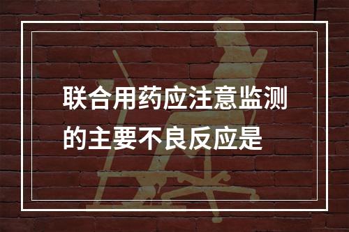 联合用药应注意监测的主要不良反应是