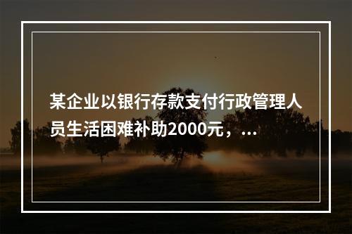 某企业以银行存款支付行政管理人员生活困难补助2000元，下列