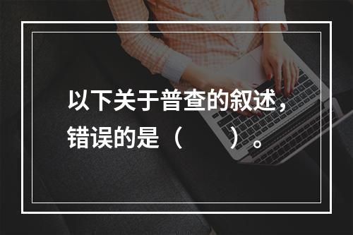 以下关于普查的叙述，错误的是（　　）。