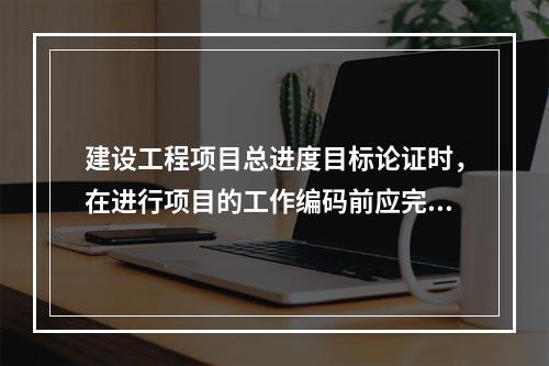 建设工程项目总进度目标论证时，在进行项目的工作编码前应完成的