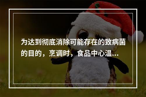 为达到彻底消除可能存在的致病菌的目的，烹调时，食品中心温度至