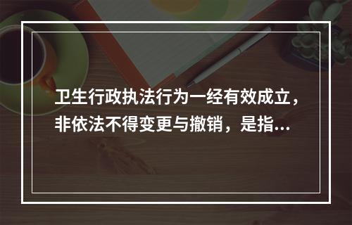 卫生行政执法行为一经有效成立，非依法不得变更与撤销，是指卫生