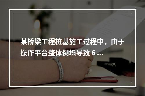 某桥梁工程桩基施工过程中，由于操作平台整体倒塌导致 6 人死