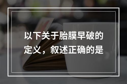 以下关于胎膜早破的定义，叙述正确的是