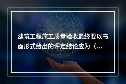 建筑工程施工质量验收最终要以书面形式给出的评定结论应为（　）