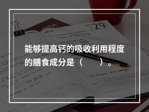 能够提高钙的吸收利用程度的膳食成分是（　　）。