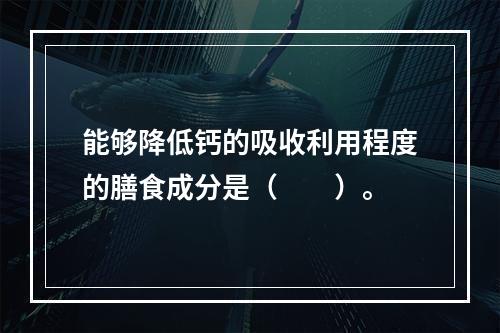 能够降低钙的吸收利用程度的膳食成分是（　　）。