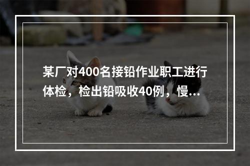 某厂对400名接铅作业职工进行体检，检出铅吸收40例，慢性轻