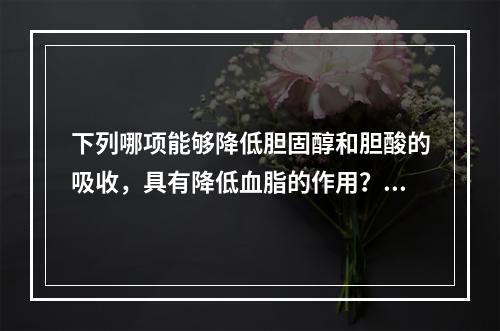 下列哪项能够降低胆固醇和胆酸的吸收，具有降低血脂的作用？（　