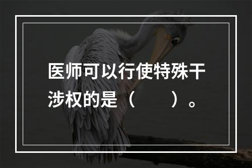 医师可以行使特殊干涉权的是（　　）。