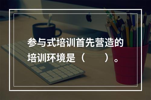 参与式培训首先营造的培训环境是（　　）。