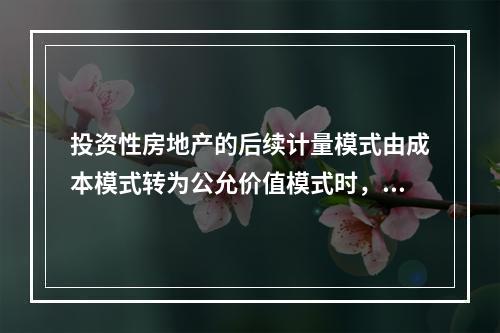 投资性房地产的后续计量模式由成本模式转为公允价值模式时，公允