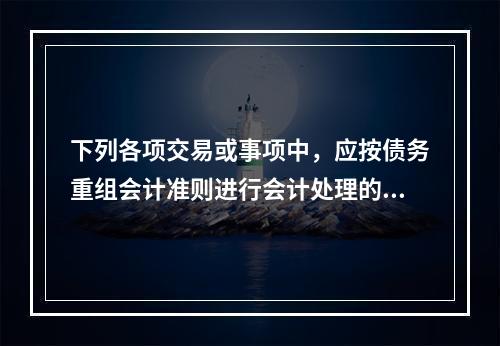 下列各项交易或事项中，应按债务重组会计准则进行会计处理的有（