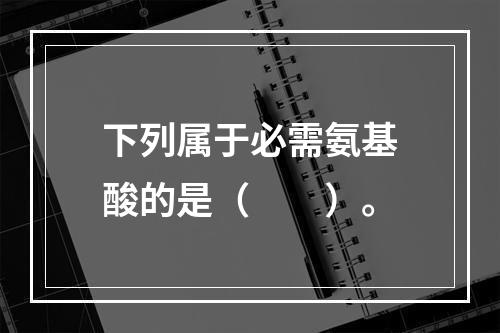 下列属于必需氨基酸的是（　　）。