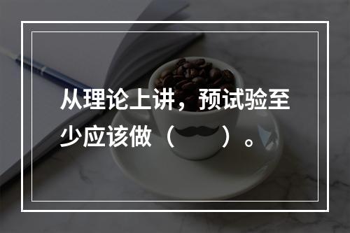 从理论上讲，预试验至少应该做（　　）。