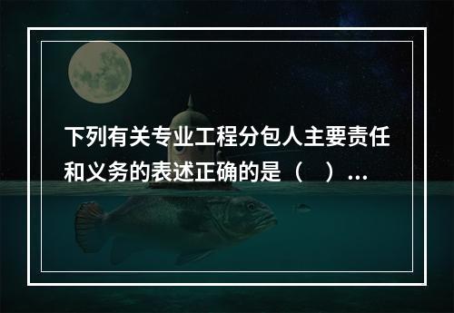 下列有关专业工程分包人主要责任和义务的表述正确的是（　）。