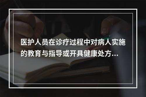 医护人员在诊疗过程中对病人实施的教育与指导或开具健康处方是（