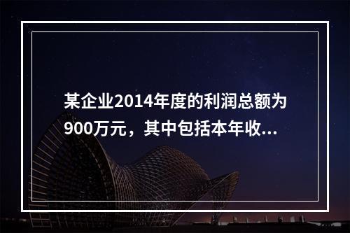 某企业2014年度的利润总额为900万元，其中包括本年收到的