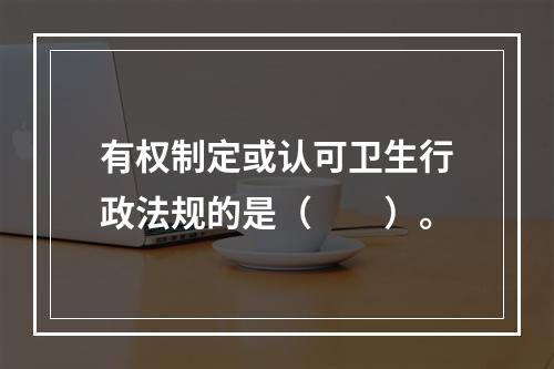 有权制定或认可卫生行政法规的是（　　）。