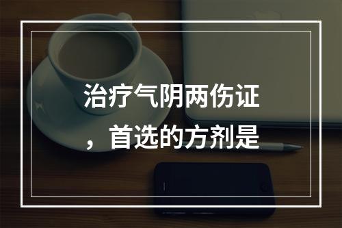 治疗气阴两伤证，首选的方剂是