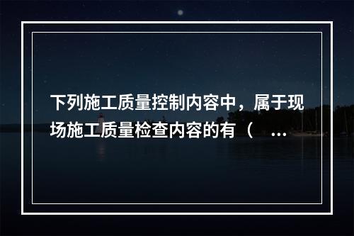 下列施工质量控制内容中，属于现场施工质量检查内容的有（　）。