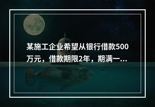 某施工企业希望从银行借款500万元，借款期限2年，期满一次还