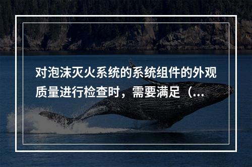 对泡沫灭火系统的系统组件的外观质量进行检查时，需要满足（　）