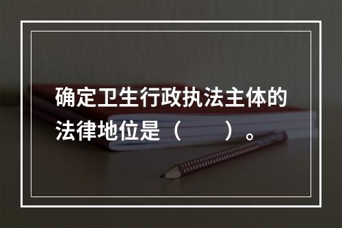 确定卫生行政执法主体的法律地位是（　　）。