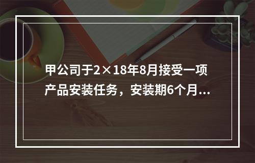 甲公司于2×18年8月接受一项产品安装任务，安装期6个月，合