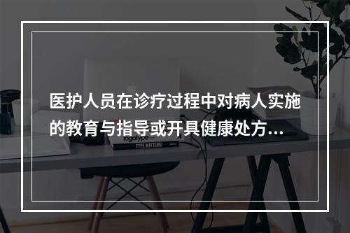 医护人员在诊疗过程中对病人实施的教育与指导或开具健康处方是（