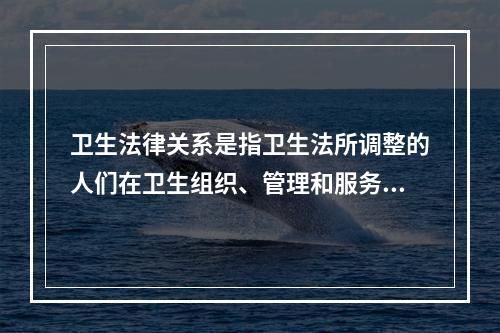 卫生法律关系是指卫生法所调整的人们在卫生组织、管理和服务过程