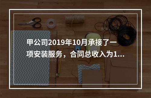 甲公司2019年10月承接了一项安装服务，合同总收入为100