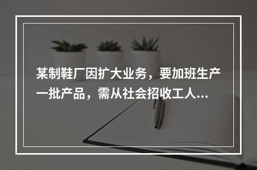 某制鞋厂因扩大业务，要加班生产一批产品，需从社会招收工人，因