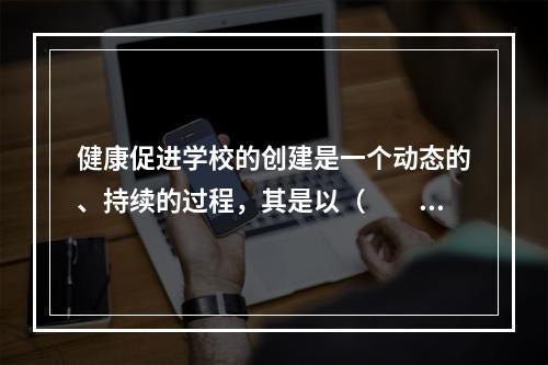 健康促进学校的创建是一个动态的、持续的过程，其是以（　　）。