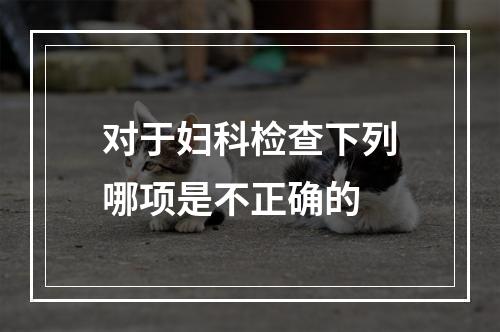 对于妇科检查下列哪项是不正确的