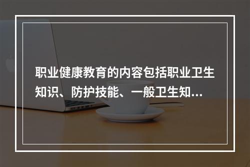 职业健康教育的内容包括职业卫生知识、防护技能、一般卫生知识及